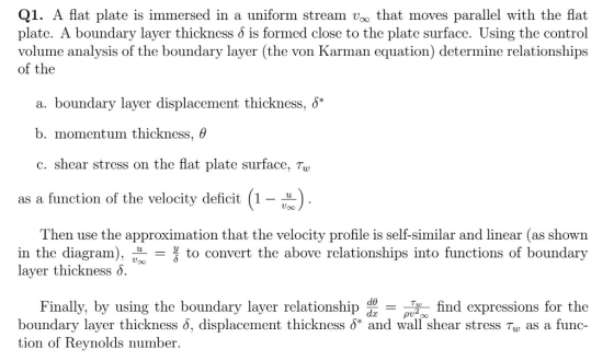 Q1. A flat plate is immersed in a uniform stream voo that moves parallel with the flat plate. A boundary layer thickness δ is formed close to the plate surface. Using the control volume analysis of the boundary layer (the von Karman equation) determine relationships of the a. boundary layer displacement thickness, δ* b. momentum thickness, θ c. shear stress on the flat plate surface, Tu as a function of the velocity deficit 1- Then use the approximation that the velocity profile is self-similar and linear (as shown in the diagram), -to convert the above relationships into functions of boundary layer thickness δ. de Finally, by using the boundary layer relationship d pu -find expressions for the boundary layer thickness δ. displacement thickness δ* and wall shear stress T as a func- tion of Reynolds number.