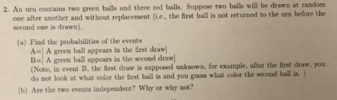 2. An urn contains two green balls and three red balls. Suppose two balls will be drawn at random one after another and without replacement (i.e., the first ball is not returned to the urn before the second one is drawn). (a) Find the probabilities of the events A-I A green ball appears in the irst draw (Note, in event B, the first draw is supposed unknown, for example, after the first draw,you do not look at what color the first ball is and you guess what color the second ball is. ) (b) Are the two eveats independent? Why or why not?