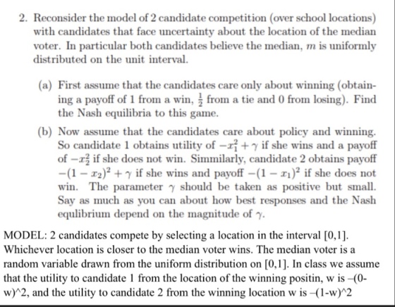 2. Reconsider the model of 2 candidate competition (over school locations) with candidates that face uncertainty about the location of the median voter. In particular both candidates believe the median, m is uniformly distributed on the unit interval a) First assume that the candidates care only about winning (obtain- ing a payoff of 1 from a win, ^ from a tie and 0 from losing). Find the Nash equilibria to this game. (b) Now assume that the candidates care about policy and winning. So candidate 1 obtains utility of -y if she wins and a payoff of -r if she does not win. Simmilarly, candidate 2 obtains payoff -(1-2 + if she wins and payoff-(1-) if she does not win. The parameter γ should be taken as positive but small Say as much as you can about how best responses and the Nash equlibrium depend on the magnitude of y MODEL: 2 candidates compete by selecting a location in the interval [0,1] Whichever location is closer to the median voter wins. The median voter is a random variable drawn from the uniform distribution on [0,1]. In class we assume that the utility to candidate 1 from the location of the winning positin, w is -(0- w) 2, and the utility to candidate 2 from the winning location w is -(1-w)*2