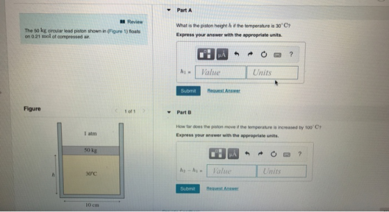 Part A Review The 50 kg ciroular lead piston shown in (Figure 1) floats on 0.21 mol of compressed air What is the piston height h if the temperature is 30 C Express your answer with the appropriate units. hValue Units Submit Request Answer Figure 1 of1 ▼PartB How far does the piston move the temperature is ncreased by 10007 Express your answer with the appropriate units 1 atm 0 kg Units 30℃ Submit Request Answer 10 cm