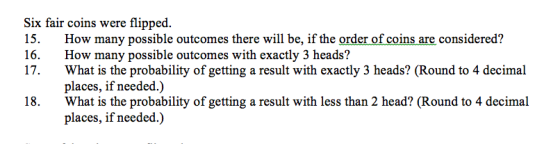 Six fair coins were flipped. 15. How many possible outcomes there will be, if the order of coins are considered? 16. How many possible outcomes with exactly 3 heads? 17. What is the probability of getting a result with exactly 3 heads? (Round to 4 decimal places, if needed.) What is the probability of getting a result with less than 2 head? (Round to 4 decimal places, if needed.) 18.