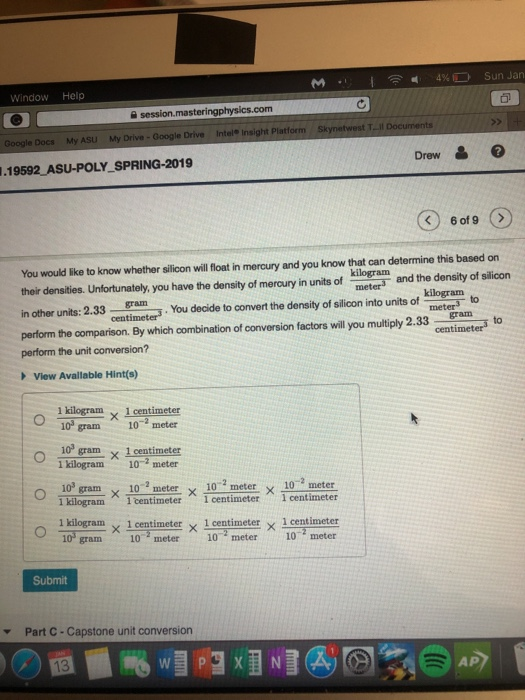 WindowHelp e session.masteri com Google Docs My ASU My Drive- Google Drive Intel Insight Platform Sk Drew .19592 ASU-POLY SPRING-2019 You would like to know whether silion will foat in mercury and you know that can determine this based on kilogram meters their densities. Unfortunately, you have the density of mercury in units of in other units: 2.3 perform the comparson. By which combination of conversion factors will you multiply 2.33 ntimters to and the density of silicon kilogram to 3ram. You decide to convert the density of silicon into units ofg meter cent gram perform the unit conversion? View Avallable Hint(s) 1 kilogram × 1 centimeter 10 gram10 meter 10 gram x 1 centimeter 1 kilogram 10-2 meter 10-gram x 102 meter x 10 2 meter x 10 -meter kilogram一1 centimeterーi centimeter1 centimeter - 1 kilogram × 1 centimeter × 1 centimeter × 1 centimeter 10 gram10 meter 10 meter 10 meter Submit Part C-Capstone unit conversion ▼ AP