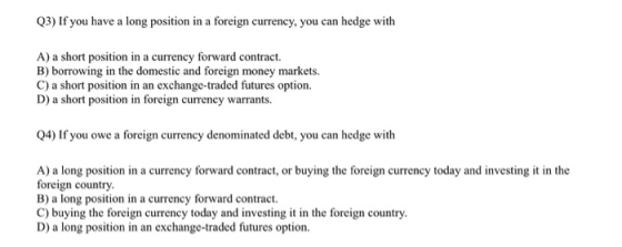 Q3) If you have a long position in a foreign currency, you can hedge with A) a short position in a currency forward contract. B) borrowing in the domestic and foreign money markets. C) a short position in an exchange-traded futures option. D) a short position in foreign currency warrants Q4) If you owe a foreign currency denominated debt, you can hedge with A) a long position in a currency forward contract, or buying the foreign currency today and investing it in the foreign country B) a long position in a currency forward contract. C) buying the foreign currency today and investing t in the foreign country D) a long position in an exchange-traded futures option.