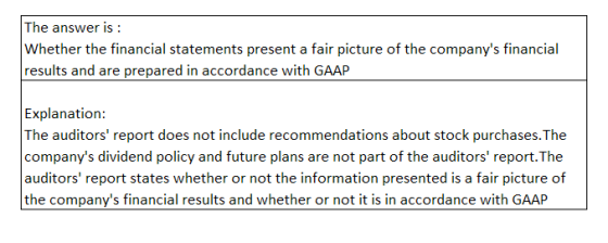 The answer is Whether the financial statements present a fair picture of the companys financial results and are prepared in accordance with GAAP Explanation: The auditors report does not include recommendations about stock purchases.The companys dividend policy and future plans are not part of the auditors report.The auditors report states whether or not the information presented is a fair picture of the companys financial results and whether or not it is in accordance with GAAP