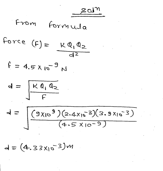 sain From formula force (F) = KQ, Q2 d2 f = 4.5X10-9 Z de KQ, Qz F (9x109 )(2.4x10-3)(3.9x10-3) (4.5 X10-9) d = (4.33X103)