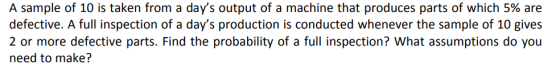 A sample of 10 is taken from a days output of a machine that produces parts of which 5% are defective. A full inspection of a days production is conducted whenever the sample of 10 gives 2 or more defective parts. Find the probability of a full inspection? What assumptions do you need to make?