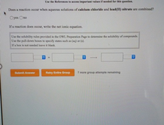 Use the References to access important values if needed for this question. Does a reaction occur when aqueous solutions of calcium chloride and lead(II) nitrate are combined? Oyes Ono If a reaction does occur, write the net ionic equation. Use the solubility rules provided in the OWL Preparation Page to determine the solubility of compounds. Use the pull-down boxes to specify states such as (aq) or (s). If a box is not needed leave it blank Retry Entire Group 7 more group attempts remaining Submit Answer