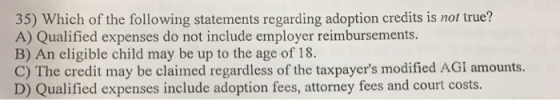 35) Which of the following statements regarding adoption credits is not true? A) Qualified expenses do not include employer reimbursements. B) An eligible child may be up to the age of 18. C) The credit may be claimed regardless of the taxpayers modified AGI amounts. D) Qualified expenses include adoption fees, attorney fees and court costs