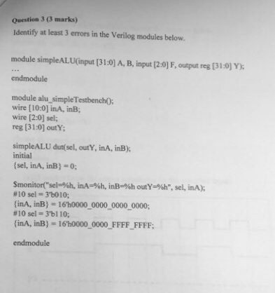 Question 3 (3 marks) Identify at least 3 errors in the Verilog modules below. module simpleALU(mput [31:0) A, B, input [2:0) F, output reg [31:0) Y) endmodule module alu simpleTestbenchO; wire [10:0] inA, inB wire [2:0] sel; reg [31-0] outY simpleALU dut(sel, outY, inA, inB) initial (sel, inA, inB)-: #10 sei 3.6010; (inA, inB) - 16h0000 0000 0000 0000; #10 sel 3bl 10; finA, inB)- 16h0000 0000 FFFF_FFFF: endmodule
