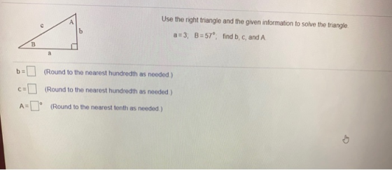 А Use the right triangle and the given information to solve the triangle a = 3; B = 57°, find b, c, and A B a ba (Round to th