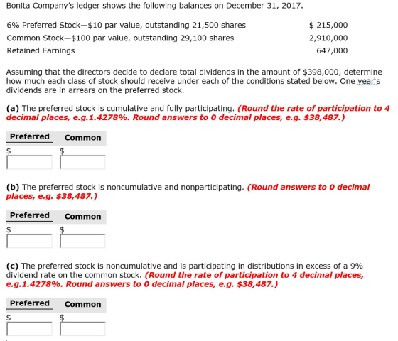 Bonita Companys ledger shows the following balances on December 31, 2017. 6% Preferred Stock-$10 par value, outstanding 21,500 shares Common Stock-$100 par value, outstanding 29,100 shares Retained Earnings $215,000 2,910,000 647,000 Assuming that the directors decide to declare total dividends in the amount of $398,000, determine how much each class of stock should receive under each of the conditions stated below. One years dividends are in arrears on the preferred stock. (a) The preferred stock is cumulative and fully participating. (Round the rate of participation to 4 decimal places, e.g.1.4278%. Round answers to o decimal places, e.g. $38,487.) Preferred common (b) The preferred stock is noncumulative and nonparticipating. (Round answers to o decimal places, e.g. $38,487.) Preferred Common (c) The preferred stock is noncumulative and is participating in distributions in excess of a 9% dividend rate on the common stock. (Round the rate of participation to 4 decimal places, e.g. 1.427890. Round answers to 0 decimal places, eg, $38,487.) Preferred Common