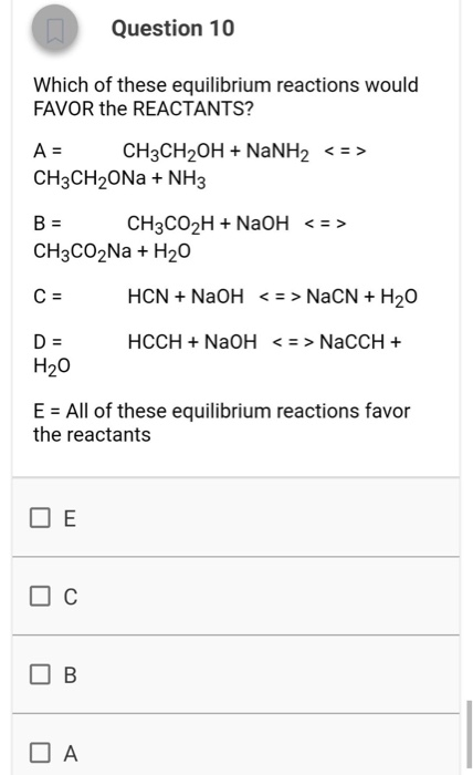 Question 10 Which of these equilibrium reactions would FAVOR the REACTANTS? A = CH3CH2OH + NaNH2 <=> CH3CH20Na+ NH3 B = CH3CO