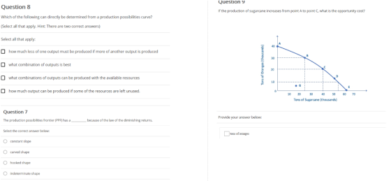 Question 9 Question 8 Which of the following can directly be determined from a production possibilities curve? (Select all that apply. Hint: There are two correct answers) Select all that apply: If the production of sugarcane increases from point A to point C, what is the opportunity cost? 40 how much less of one output must be produced if more of another output is produced what combination of outputs is best what combinations of outputs can be produced with the available resources 30 20 10 how much output can be produced if some of the resources are left unused. 10 20 30 40 50 070 Tons of Sugarcane (thousands) Question 7 The production possibilities frontier (PPF) has a Select the correct answer below O constant slope O curved shape O hooked shape O indeterminate shape Provide your answer below because of the law of the diminishing returns tons of oranges