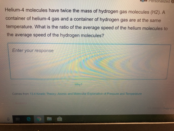 Personalized lecules have twice the mass of hydrogen gas molecules (H2).A container of helium-4 gas and a container of hydrogen gas are at the same temperature. What is the ratio of the average speed of the helium molecules to the average speed of the hydrogen molecules? Enter your response Why? Comes from 13.4 Kinetic Theory: Atomic and Molecular Explanation of Pressure and Temperature