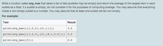 Write a function called avg max that takes a list of lists (sublists may be empty) and return the average of the largest item in each sublist as a float. If a sublist is empty, do not consider it for the purposes of computing average. You may assume that everything inside a non-empty sublist is a number. You may assume that at least one sublist will be non-empty. For example: Result Test print (avg_max (I1,2,31,141,1)) print (avg_max (II1,2,3],14,[8,1,5.0]])) 5.0 print (avg_max(I0])) 3.5