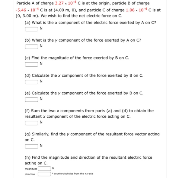 Particle A of charge 3.27 x 10-4 C is at the origin, particle B of charge 5.46x 10-4 C is at (4.00 m, 0), and particle C of charge 1.06 x 10-4 C is at (0, 3.00 m). We wish to find the net electric force on C (a) What is the x component of the electric force exerted by A on C? (b) What is the y component of the force exerted by A on C? (c) Find the magnitude of the force exerted by B on C. (d) Calculate the x component of the force exerted by B on C (e) Calculate the y component of the force exerted by B on C (f) Sum the two x components from parts (a) and (d) to obtain the resultant x component of the electric force acting on C. (g) Similarly, find the y component of the resultant force vector acting on C. (h) Find the magnitude and direction of the resultant electric force acting on C. magnitude direction counterclockwise from the +x-axis