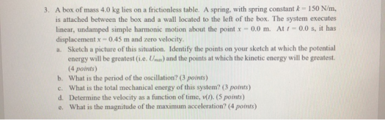 3. A box of mass 4.0 kg lies on a frictionless table. A spring, with spring constant k = 150 N/m, is attached between the box