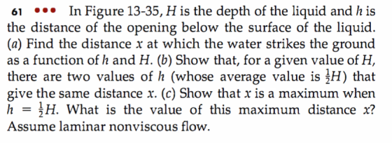 61 In Figure 13-35, H is the depth of the liquid and h is (a) Find the distance r at which the water strikes the ground as a function of h and H. (b) Show that, for a given value of H, there are two values of h (whose average value is H) that give the same distance x. (c) Show that x is a maximum when 를H. What is the value of this maximum distance x? Assume laminar nonviscous flow.