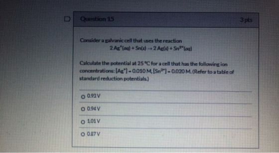 Question 15 3 pts Consider a palvanic cell that uses the reaction 2 A* (aq) + Sn(s) 2 Ac(s) + Snag) Calculate the potential a