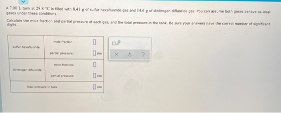 A 7.00 L tank at 28.8 °C is filled with 8.41 g of sulfur hexafluoride gas and 14.6 g of dinitrogen difluoride gas. You can as