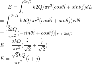 E = \int_{\pi}^{3\pi/2} k 2Q/\pi r^{3} (cos\theta \hat{i} + sin\theta \hat{j}) dL\\ = \int_{\pi}^{3\pi/2} k 2Q/\pi r^{3} (cos\theta \hat{i} + sin\theta \hat{j}) rd\theta\\ = [\frac{2kQ}{\pi r^{2}} (-sin \theta \hat{i} + cos \theta \hat{j})]_{\pi\rightarrow \3pi/2}\\ E = \frac{2kQ}{\pi r^{2}} (\frac{\hat{i}}{\sqrt{2}} + \frac{\hat{j}}{\sqrt{2}})\\ E = \frac{\sqrt{2}kQ}{\pi r^{2}} (\hat{i}+ \hat{j})