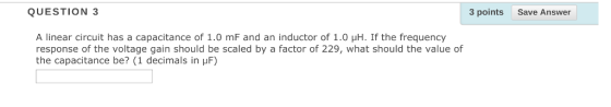 QUESTION 3 3 pointsSave Answer A linear circuit has a capacitance of 1.0 mF and an inductor of 1.0 μH. If the frequency response of the voltage gain should be scaled by a factor of 229, what should the value of the capacitance be? (1 decimals in μF)