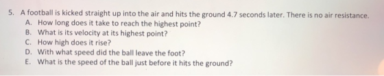 5. A football is kicked straight up into the air and hits the ground 4.7 seconds later. There is no air resistance. A. How lo