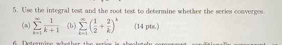 5. Use the integral test and the root test to determine whether the series converges. 1 2 al Ext(n) (+) (b) È C +3)* (14 pts)