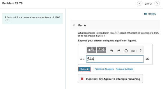 Problem 21.79 < 2 of 3 II Review A flash unit for a camera has a capacitance of 1800 uF Part A What resistance is needed in t