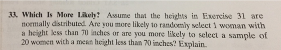 33. Which Is More Likely? Assume that the heights in Exercise 31 are normally distributed. Are you more likely to randomly select 1 woman with a height less than 70 inches or are you more likely to select a sample of 20 women with a mean height less than 70 inches? Explain.
