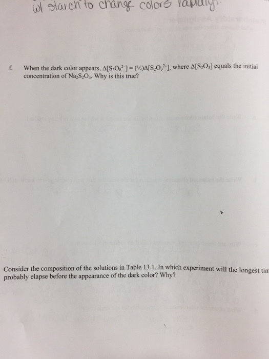 ol star ch to crang color apag When the dark color appears, rs,082-1-(½aso,21, where Δ[S2OJ equals the initial concentration of Na S,Os. Why is this true? f. Consider the composition of the solutions in Table 13.1. In which experiment will the longest tim probably elapse before the appearance of the dark color? Why?