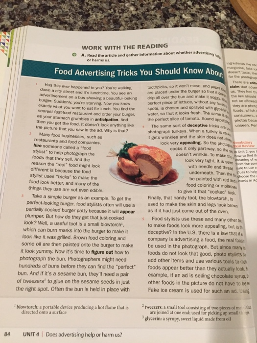 WORK WITH THE READING A. Read the article and gather information about whether advertisin or harms us. rgredents margaree, take ve doesnt taste, e Food Advertising Tricks You Should Know Abou toothpicks, so it wont move, and are placed under the burger so that it Has this evor happened to you? Youre waiking aperclaim that adver us. They teel tha the law should not be alowed they are photo toods, which same isconsumers, a down a city street and its lunchtime. You see an advertisement on a bus showing a beautiful-looking drip all over the bun and make it sogs t perfect piece of lettuce, without a spots, is chosen and sprayed with gype burger. Suddenly, youre starving. Now you know ywhat you want to eat for lunch. You find the nearest fast-food restaurant and order your burger, water, so that it looks fresh. The the perfect slice of tomato. Sound The same sort of deceptive tricks are photograph turkeys. When a turkey is it gets wrinkles and the skin does not apperist photos beca unseen, Per as your stomach grumbles in anticipation. And then you get the food. It doesnt look anything ike the picture that you saw in the ad. Why is that? Many food businesses, such as restaurants and food companies hire someone called a food stylist to help photograph the foods that they sell. And the reason the real food might look look very appealing. So thulary cooks it only part way, so the s, inUnit 2, you doesnt wrinkle. To make the how to ind look very tight, it is sewn hom thecom with needle and thread sure to use underneath. Then the br gho be painted with red and words in AG ciues to help different is because the food stylist uses tricks to make the food look better, and many of the things they use are not even edible. food coloring or molasses to give it that cooked look Take a simple burger as an example. To get the Finally, that handy tool, the blowtorch, is perfectlooking burger, food stylists often will use a used to make the skin and legs look brown partially cooked burger patty because it will appear as if it had just come out of the oven. plumper. But how do they get that just-cooked look? Well, a useful tool is a small blowtorch which can burn marks into the burger to make it look like it was grilled. Brown food coloring and Food stylists use these and many other tio to make foods look more appealing, but is deceptive? In the U.S. there is a law that if a company is advertising a food, the real food be used in the photograph. But since many foods do not look that good, photo stylists a add other items and use various tools to mak some oil are then painted onto the burger to make it look yummy. Now its time to figure out how to photograph the bun. Photographers might need hundreds of buns before they can find the perfect bun. And if its a sesame bun, theyll need a pair of tweezers2 to glue on the sesame seeds in just the right spot. Often the bun is held in place with foods appear better than they actually look.F example, if an ad is selling chocolate syrup,b other foods in the picture do not have to ber Fake ice cream is used for such an ad. Using 2tweezers: a small tool consisting oft glycerin: a syrupy, sweet liquid made from oil opieces ofmitha ¡blowtorch aportabledevice producing a hot flame that is h g directed onto a surface are joined at one end; used for picking up small 1 84 UNIT 4 Does advertising help or harm us?