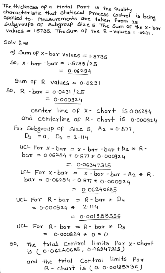 e thickness of a Metal Part is the quality characteristic thct statiscal applied to Measurements are taken Pro Subsroups of values = 1.5735. -The Sum of the R-values Process contvol is bei vom 25 Subgroup Size 5. The Sum of the x- bar a) Sum of x-bar Values 1-5735 So, x-bar. bar = 1.5735/25 = 0.06 234 Sum of R values o 023 So, R bar - o 0231 /25 ニ0, 000924 centeγ line of x- chart is 0.06294 and centerline of R- chart is 0.000924 For Subgroup of Size 5, A2 - 0 577, O OG3447315 二 0·06240685 UCL For R-bar = R-bar* D4 0.000g 24 2. 114 = 0.001353336 So, the trial Conto imits Por x- chart is ( o.OG240685 , ο.ος347315) and the trial Control limits For R-Chart 1,5 0,0. oolg 53 36