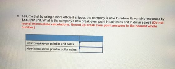 c. Assume that by using a more efficient shipper, the company is able to reduce its variable expenses by $3.60 per unit. What