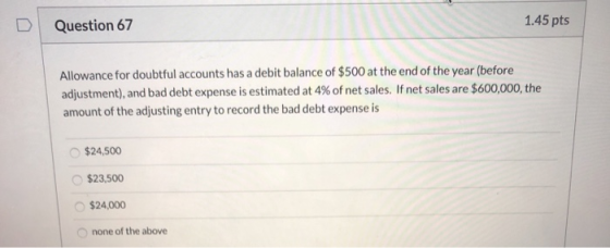 Question 67 1.45 pts Allowance for doubtful accounts has a debit balance of $500 at the end of the year (before adjustment),