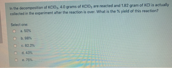 In the decomposition of KClO3, 4.0 grams of KClO3 are reacted and 1.82 gram of KCl is actually collected in the experiment af