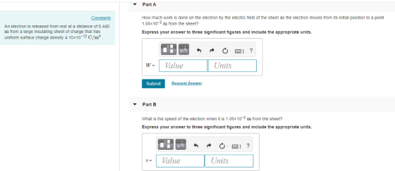 Part A How much work is done on the electron by the electric field of the sheet as the electron moves from its initial position to a point 1.00x102 m from the sheet? Express your answer to three significant figures and include the appropriate units Constants An electron is released from rest at a distance of 0,440 m from a large insulating sheet of charge that has uniform surface charge density 4.10x1012 C/m2 IA W Value SP Units Submit Reguest Answer Part B What is the speed of the electron when it is 1.00x10 m from the sheet? Express your answer to three significant figures and include the appropriate units. LA | u | Value Units