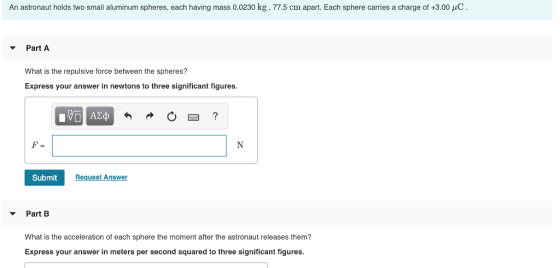 An astronaut holds two small aluminum spheres, each having mass 0.0230 kg , 77.5 cm apart. Each sphere carries a charge of +3.00 μC . PartA What is the repulsive force between the spheres? Express your answer in newtons to three significant figures. Submit Request Answer PartB What is the acceleration of each sphere the moment after the astronaut releases them? Express your answer in meters per second squared to three significant figures