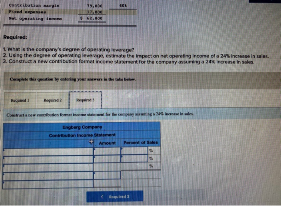 604 Contribution margin Fixed expenses Net operating income 79, 800 17 000 $ 62,800 Required: 1. What is the companys degree