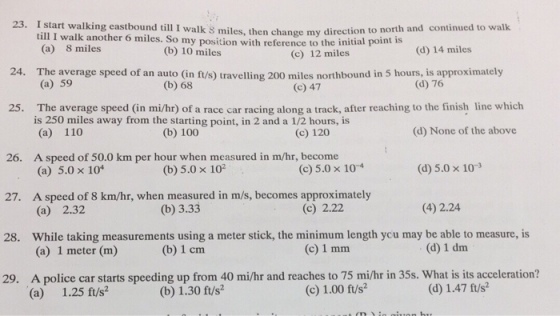 23. I walking eastbound til I walk miles, direction to north and continued to walk start change my then till I walk another 6 miles. So my position with reference to the initial point is (a) miles miles (c) 12 miles (d) 14 miles 24. The average speed of an auto (in ft/s) travelling 200 miles northbound in 5 hours, is approximately (a) 59 (d) 76 (b) 68 (c) 47 The average speed in mihr) of a race car racing along a track, after reaching to the finish line which is 250 miles away from the starting point, in 2 and a 1/2 hours, is (d) None of the above (a) 110 (c) 120 26. A speed of 50.0 km per hour when measured in m/hr, become (d) 5.0 x 10 3 (c) 5.0 x 10 4 (b) 5.0 x 102 (a) 5.0 x 104 27. A speed of 8 hr, when measured in m/s, becomes approximately Ca) 2.32 (b) 3.33 (c) 2.22 (4) 2.24 28. While taking measurements using a meter stick, the minimum length ycu may be able to measure, is (c) 1 mm (d) 1 dm. (a) 1 meter (m) (b) 1 cm 29. A police car starts speeding up from 40 mi/hr and reaches to 75 milhr in 35s. What is its acceleration? (c) ft/s2 (b) 1.30 ft/s2 (a) 1.25 ft/s?