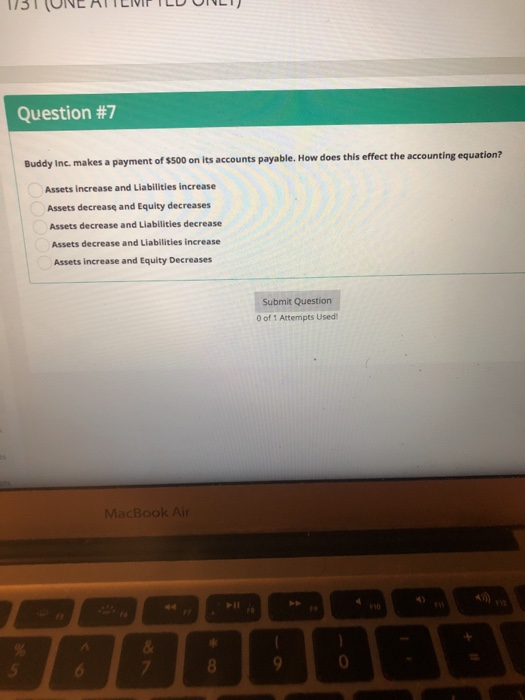 Question #7 Inc. makes a payment of $500 on its accounts payable. How does this effect the accounting equation? Assets increase and Liabilities increase Assets decrease and Equity decreases Assets decrease and Liabilities decrease Assets decrease and Liabilities increase Assets increase and Equity Decreases Submit Question 0 of 1 Attempts Used MacBook Air