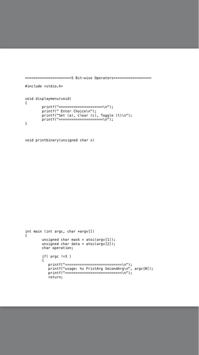 include «stdio.h void displaymenu(void) printf( printf Enter Choicen) printf Set (a), Clear (c), Toggle (t)\n): printf( void printbinaryfunsigned char x) int main (int argc, char argvl) r mask atoi(argv[1): unsigned char maskatoi(argv[11): ensigned ahao data - ateilargvl21): char operation if argc 3 printf( printf n printf(usage: %s FristArg SecondArgin, argle)); return;
