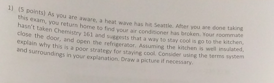 1) (S points) As you are a ware, a heat wave has hit Seattle. After you are done taking s exam, you return home to find your air conditioner has broken. Your room hasnt taken Ch close the d explain why this is a poo and surroundings in your explanation. Draw a picture if necessary. emistry 161 and suggests that a way to stay cool is go to the kitchen, oor, and open the refrigerator. Assuming the kitchen is well insulated, r strategy for staying cool. Consider using the terms system