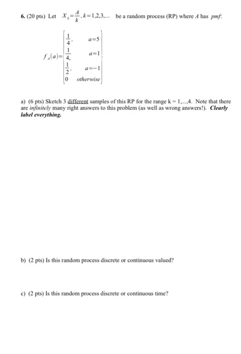 6. (20 pts) Let X.-k.に1.2.3 be a randonn process (RP) where A has prnf 1 0 otherwise a) (6 pts) Sketch 3 different samples of this RP for the range k = 1, ,4. Note that there are infinitely many right answers to this problem (as well as wrong answers!). Clearly label everything b) (2 pts) Is this random process discrete or continuous valued? c) (2 pts) Is this random process discrete or continuous time?