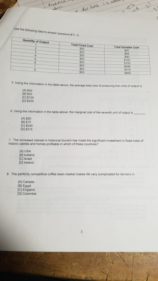 Use the following data to answer questions # 5-6 Quantity of Output Total Fixed Cost $50 50 $50 $50 $50 50 $50 $50 Total Variable Cost $40 568 590 $100 $150 $240 $315 $400 5. Using the information in the table above, the average total cost of producing five units of A] $40 (8] $50 C] $150 D] $200 ing the infomation in the table above, the marginal cost of the seventh unit of output is [A] $50 B] S75 [C) $240 D] $315 7. The increased interest in historical tourism has made the significant investment in fixed costs of historic castles and homes profitable in which of these countries? [AJUSA B] Iceland. [C] Israel D] Ireland 8. The perfectly competitive coffee bean market makes life very complicated for farmers in [A] Canada. [B] Egypt [C] England. D] Colombia.