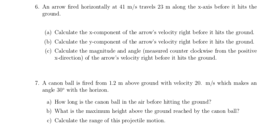 6. An arrow fired horizontally at 41 m/s travels 23 m along the x-axis before it hits the ground (a) Calculate the x-component of the arrows velocity right before it hits the ground. (b) Calculate the y-component of the arrows velocity right before it hits the ground. c) Calculate the magnitude and angle (measured counter clockwise from the positive x-direction) of the arrows velocity right before it hits the ground 7. A canon ball is fired from 1.2 m above ground with velocity 20. m/s which makes an angle 30° with the horizon a) How long is the canon ball in the air before hitting the ground? b) What is the maximum height above the ground reached by the canon ball? cCalculate the range of this projectile motion.