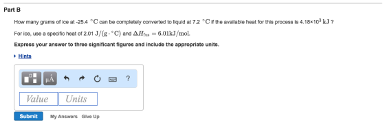 Part B How many grams of ice at -25.4 °C can be completely converted to liquid at 7.2 °C if the available heat for this process is 4.18*103 kJ? For ice, use a specific heat of 2.01 J/(g·°C) and ΔHfus 6.01kJ/mol. Express your answer to three significant figures and include the appropriate units Hints alue Units Submit My Answers Give Up