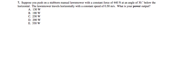 7. Suppose you push on a stubborn manual lawnmower with a constant force of 440 N at an angle of 30: below the horizontal. The lawnmower travels horizontally with a constant speed of 0.50 m/s. What is your power output? A. 130 W B. 190 W C. 230 W D. 290 W E. 330 W