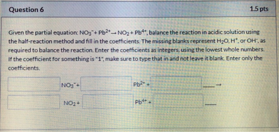 i Question 6 1.5 pts Given the partial equation: NO3 + Pb2+ - NO2+ Pb4+ balance the reaction in acidic solution using the hal