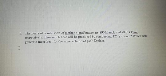 5. The heats of combustion of methane and butane are 890 kJ/mol, and 2876 kJmol. respectively. How much heat will be produced by combusting 125 g of each? Which will generate more heat for the same volume of gas? Explairn.